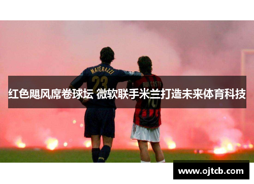 红色飓风席卷球坛 微软联手米兰打造未来体育科技
