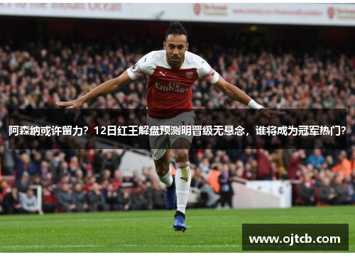 阿森纳或许留力？12日红王解盘预测明晋级无悬念，谁将成为冠军热门？